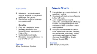 Public Clouds
 Resources - applications and
storage, available to the general
public over the Internet.
 May be free or offered on a pay-
per-usage model.
Benefits
 Easy and inexpensive set-up
 hardware, application and
bandwidth costs are covered by
the provider.
 Scalability to meet needs.
 No wasted resources because you
pay for what you use
Examples
3Tera, Eucalyptus, Cloudera
Private Clouds
 Internal cloud or a corporate cloud - A
proprietary hosting.
 Services to a limited number of people
behind a firewall.
 Allow corporate network and
datacenter administrators to effectively
become service providers that meet
the needs of their "customers" within
the corporation.
 An organization that needs or wants
more control over their data than they
can get by using a third-party hosted
service such as Amazon's Elastic
Compute Cloud (EC2) or Simple
Storage Service (S3).
Examples
IBM, VMware, Sun/Oracle
 