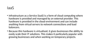 IaaS
• Infrastructure as a Service (IaaS) is a form of cloud computing where
hardware is provided and managed by an external provider. This
hardware is provided in the cloud environment and can include
anything from virtual servers to network connections and load
balancers.
• Because this hardware is virtualised, it gives businesses the ability to
easily scale their IT solutions. This makes it particularly popular with
growing businesses and when working on temporary projects.
 