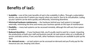Benefits of IaaS:
• Scalability —one of the main benefits of IaaS is the scalability it offers. Through a subscription
service, you access the IT system you require when you need it. Due to its virtualisation, scaling
up your systems can be done quickly and efficiently, minimising downtime.
• Minimised hardware maintenance — the hardware behind your IaaS system is managed
externally, minimising the time and money your business spends on this type of maintenance.
• Flexibility — many IaaS systems can be accessed remotely, although this will vary from system
to system.
• Reduced downtime — if your hardware fails, you’ll usually need to wait for a repair, impacting
the productivity of both your staff and business overall. An IaaS system relies on a multitude of
servers and data centres; if one area fails, other hardware resources are available to pick up the
slack.
• On–demand access — an IaaS system can be accessed on-demand and you’ll only pay for the
resources you use, keeping costs down.
 