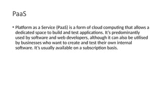 PaaS
• Platform as a Service (PaaS) is a form of cloud computing that allows a
dedicated space to build and test applications. It’s predominantly
used by software and web developers, although it can also be utilised
by businesses who want to create and test their own internal
software. It’s usually available on a subscription basis.
 