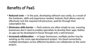 Benefits of PaaS
• Reduced costs — in the past, developing software was costly, as a result of
the hardware, skills and experience needed. Instead, PaaS allows users to
effectively rent the required infrastructure, paid for through their
subscription fee.
• Eliminates skills barrier — PaaS systems are often simple to use, meaning
businesses don’t need to employ specialists to develop their apps. Rather,
an app can be developed in-house through only a web browser.
• Increased collaboration — in larger businesses, multiple parties may be
working on the same app development project. Via cloud connectivity,
multiple developers across different locations can collaborate on the same
project.
 