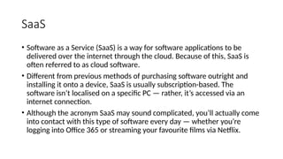 SaaS
• Software as a Service (SaaS) is a way for software applications to be
delivered over the internet through the cloud. Because of this, SaaS is
often referred to as cloud software.
• Different from previous methods of purchasing software outright and
installing it onto a device, SaaS is usually subscription-based. The
software isn’t localised on a specific PC — rather, it’s accessed via an
internet connection.
• Although the acronym SaaS may sound complicated, you’ll actually come
into contact with this type of software every day — whether you’re
logging into Office 365 or streaming your favourite films via Netflix.
 
