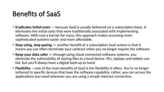 Benefits of SaaS
• Eradicates initial costs — because SaaS is usually delivered on a subscription basis, it
eliminates the initial costs that were traditionally associated with implementing
software. With cost a barrier for many, this approach makes accessing more
sophisticated systems easier and more affordable.
• Stop using, stop paying — another benefit of a subscription SaaS system is that it
means you can often terminate your contract when you no longer require the software.
• Keep your data safer — through using cloud-connected software systems, you
eliminate the vulnerability of storing files to a local device. PCs, laptops and tablets can
fail, but you’ll always have a digital back-up to hand.
• Flexibility —one of the main benefits of SaaS is the flexibility it offers. You’re no longer
tethered to specific devices that have the software capability; rather, you can access the
applications you need wherever you are using a simple internet connection.
 