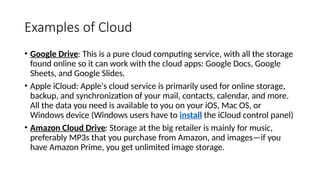Examples of Cloud
• Google Drive: This is a pure cloud computing service, with all the storage
found online so it can work with the cloud apps: Google Docs, Google
Sheets, and Google Slides.
• Apple iCloud: Apple's cloud service is primarily used for online storage,
backup, and synchronization of your mail, contacts, calendar, and more.
All the data you need is available to you on your iOS, Mac OS, or
Windows device (Windows users have to install the iCloud control panel)
• Amazon Cloud Drive: Storage at the big retailer is mainly for music,
preferably MP3s that you purchase from Amazon, and images—if you
have Amazon Prime, you get unlimited image storage.
 