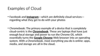 Examples of Cloud
• Facebook and Instagram—which are definitely cloud services—
regarding what they get to do with your photos
• Chromebook: The primary example of a device that is completely
cloud-centric is the Chromebook. These are laptops that have just
enough local storage and power to run the Chrome OS, which
essentially turns the Google Chrome Web browser into an operating
system. With a Chromebook, most everything you do is online: apps,
media, and storage are all in the cloud.
 
