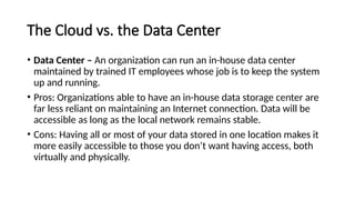 The Cloud vs. the Data Center
• Data Center – An organization can run an in-house data center
maintained by trained IT employees whose job is to keep the system
up and running.
• Pros: Organizations able to have an in-house data storage center are
far less reliant on maintaining an Internet connection. Data will be
accessible as long as the local network remains stable.
• Cons: Having all or most of your data stored in one location makes it
more easily accessible to those you don’t want having access, both
virtually and physically.
 