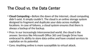 The Cloud vs. the Data Center
• Cloud Computing—Before the dawn of the Internet, cloud computing
didn’t exist. It simply couldn’t. The cloud is an online storage system
designed to fragment and duplicate your data across multiple
locations. In case of failures, a cloud system ensures that there is
always a backup of the backup.
• Pros: In our increasingly interconnected world, the cloud is the
answer. Services like Microsoft Office 365 and Google Drive have
embraced its ability to store data online and have created services to
capitalize on its potential.
• Cons: Anything online is more susceptible to virtual attack.
 