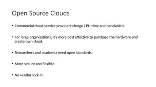 • Commercial cloud service providers charge CPU time and bandwidth.
• For large organizations, it’s more cost effective to purchase the hardware and
create own cloud.
• Researchers and academia need open standards.
• More secure and flexible.
• No vendor lock in.
Open Source Clouds
 