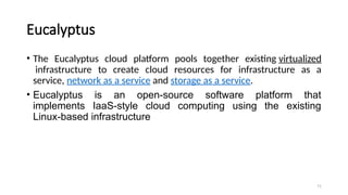 71
Eucalyptus
• The Eucalyptus cloud platform pools together existing virtualized
infrastructure to create cloud resources for infrastructure as a
service, network as a service and storage as a service.
• Eucalyptus is an open-source software platform that
implements IaaS-style cloud computing using the existing
Linux-based infrastructure
 