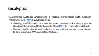 73
Eucalyptus
• Eucalyptus Systems announced a formal agreement with Amazon
Web Services (AWS) in March 2012.
• allowing administrators to move instances between a Eucalyptus private
cloud and the Amazon Elastic Compute Cloud (EC2) to create a hybrid cloud.
• The partnership also allows Eucalyptus to work with Amazon’s product teams
to develop unique AWS-compatible features.
 