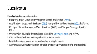 76
Eucalyptus
Eucalyptus features include:
• Supports both Linux and Windows virtual machines (VMs).
• Application program interface- (API) compatible with Amazon EC2 platform.
• Compatible with Amazon Web Services (AWS) and Simple Storage Service
(S3).
• Works with multiple hypervisors including VMware, Xen and KVM.
• Can be installed and deployed from source code.
• Multiple clusters can be virtualized as a single cloud.
• Administrative features such as user and group management and reports.
 
