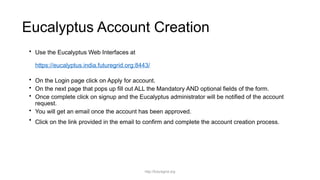 Eucalyptus Account Creation
• Use the Eucalyptus Web Interfaces at
https://eucalyptus.india.futuregrid.org:8443/
• On the Login page click on Apply for account.
• On the next page that pops up fill out ALL the Mandatory AND optional fields of the form.
• Once complete click on signup and the Eucalyptus administrator will be notified of the account
request.
• You will get an email once the account has been approved.
• Click on the link provided in the email to confirm and complete the account creation process.
http://futuregrid.org
 