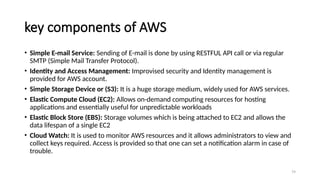 79
key components of AWS
• Simple E-mail Service: Sending of E-mail is done by using RESTFUL API call or via regular
SMTP (Simple Mail Transfer Protocol).
• Identity and Access Management: Improvised security and Identity management is
provided for AWS account.
• Simple Storage Device or (S3): It is a huge storage medium, widely used for AWS services.
• Elastic Compute Cloud (EC2): Allows on-demand computing resources for hosting
applications and essentially useful for unpredictable workloads
• Elastic Block Store (EBS): Storage volumes which is being attached to EC2 and allows the
data lifespan of a single EC2
• Cloud Watch: It is used to monitor AWS resources and it allows administrators to view and
collect keys required. Access is provided so that one can set a notification alarm in case of
trouble.
 