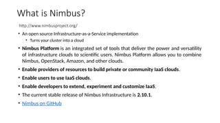 What is Nimbus?
http://www.nimbusproject.org/
• An open source Infrastructure-as-a-Service implementation
• Turns your cluster into a cloud
• Nimbus Platform is an integrated set of tools that deliver the power and versatility
of infrastructure clouds to scientific users. Nimbus Platform allows you to combine
Nimbus, OpenStack, Amazon, and other clouds.
• Enable providers of resources to build private or community IaaS clouds.
• Enable users to use IaaS clouds.
• Enable developers to extend, experiment and customize IaaS.
• The current stable release of Nimbus Infrastructure is 2.10.1.
• Nimbus on GitHub
 