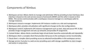 83
Components of Nimbus
1. Workspace service: Allows clients to manage and administer VMs by providing to two interfaces; One
interface is based on the web service resource framework (WSRF) and the other is based on EC2
WSDL. This service communicates with a workspace resource manager or a workspace pilot to
manage instances.
2. Workspace resource manager: Implements VM instance creation on a site and management.
3. Workspace pilot: provides virtualization with significant changes to the site configurations.
4. Workspace control: implements VM instance management such as start, stop and pause VM. It also
provides image management and sets up networks and provides IP assignment.
5. Context broker: allows clients coordinate large virtual cluster launches automatically and repeatedly.
6. Workspace client: a complex client that provides full access to the workspace service functionality.
7. Cloud client: a simpler client providing access to selected functionalities in the workspace service.
8. Storage service: Cumulus is a web service providing users with storage capabilities to store images
and works in conjunction.
 