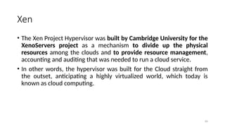 84
Xen
• The Xen Project Hypervisor was built by Cambridge University for the
XenoServers project as a mechanism to divide up the physical
resources among the clouds and to provide resource management,
accounting and auditing that was needed to run a cloud service.
• In other words, the hypervisor was built for the Cloud straight from
the outset, anticipating a highly virtualized world, which today is
known as cloud computing.
 