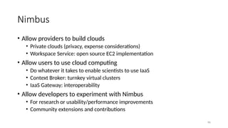 86
Nimbus
• Allow providers to build clouds
• Private clouds (privacy, expense considerations)
• Workspace Service: open source EC2 implementation
• Allow users to use cloud computing
• Do whatever it takes to enable scientists to use IaaS
• Context Broker: turnkey virtual clusters
• IaaS Gateway: interoperability
• Allow developers to experiment with Nimbus
• For research or usability/performance improvements
• Community extensions and contributions
 
