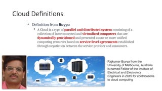 Cloud Definitions
• Definition from Buyya
 A Cloud is a type of parallel and distributed system consisting of a
collection of interconnected and virtualized computers that are
dynamically provisioned and presented as one or more unified
computing resources based on service-level agreements established
through negotiation between the service provider and consumers.
Rajkumar Buyya from the
University of Melbourne, Australia
is named Fellow of the Institute of
Electrical and Electronics
Engineers in 2015 for contributions
to cloud computing
 