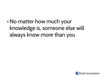 • No matter how much your
knowledge is, someone else will
always know more than you
 