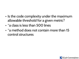 • Is the code complexity under the maximum
allowable threshold for a given metric?
• *a class is less than 500 lines
• *a method does not contain more than 15
control structures
 