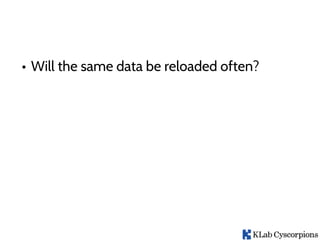 • Will the same data be reloaded often?
 