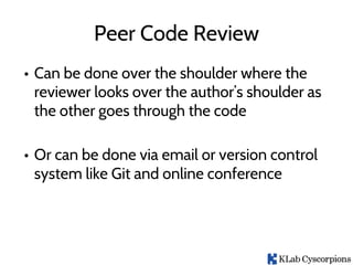 Peer Code Review
• Can be done over the shoulder where the
reviewer looks over the author’s shoulder as
the other goes through the code
• Or can be done via email or version control
system like Git and online conference
 