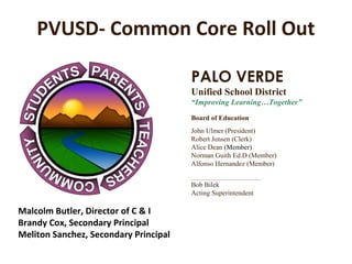 PVUSD- Common Core Roll Out

                                       PALO VERDE
                                       Unified School District
                                       “Improving Learning…Together”
                                       Board of Education
                                       John Ulmer (President)
                                       Robert Jensen (Clerk)
                                       Alice Dean (Member)
                                       Norman Guith Ed.D (Member)
                                       Alfonso Hernandez (Member)
                                       ___________________________________
                                       Bob Bilek
                                       Acting Superintendent

Malcolm Butler, Director of C & I
Brandy Cox, Secondary Principal
Meliton Sanchez, Secondary Principal
 