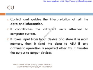 CU
 Control and guides the interpretation of all the
data and information.
 It coordinates the different units attached to
computer system.
 It takes input from Input device and store it in main
memory, then it send the data to ALU if any
arithmetic operation is required after this it transfer
the output to output devices.
VINOD KUMAR VERMA, PGT(CS), KV OEF KANPUR &
SACHIN BHARDWAJ, PGT(CS), KV NO.1 TEZPUR
for more updates visit: http://www.python4csip.com
w
w
w
.
p
y
t
h
o
n
4
c
s
i
p
.
c
o
m
 