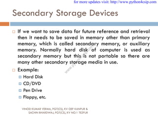 Secondary Storage Devices
 If we want to save data for future reference and retrieval
then it needs to be saved in memory other than primary
memory, which is called secondary memory, or auxiliary
memory. Normally hard disk of computer is used as
secondary memory but this is not portable so there are
many other secondary storage media in use.
 Example:
 Hard Disk
 CD/DVD
 Pen Drive
 Floppy, etc.
VINOD KUMAR VERMA, PGT(CS), KV OEF KANPUR &
SACHIN BHARDWAJ, PGT(CS), KV NO.1 TEZPUR
for more updates visit: http://www.python4csip.com
w
w
w
.
p
y
t
h
o
n
4
c
s
i
p
.
c
o
m
 
