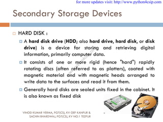 Secondary Storage Devices
 HARD DISK :
 A hard disk drive (HDD; also hard drive, hard disk, or disk
drive) is a device for storing and retrieving digital
information, primarily computer data.
 It consists of one or more rigid (hence "hard") rapidly
rotating discs (often referred to as platters), coated with
magnetic material and with magnetic heads arranged to
write data to the surfaces and read it from them.
 Generally hard disks are sealed units fixed in the cabinet. It
is also known as fixed disk
VINOD KUMAR VERMA, PGT(CS), KV OEF KANPUR &
SACHIN BHARDWAJ, PGT(CS), KV NO.1 TEZPUR
for more updates visit: http://www.python4csip.com
w
w
w
.
p
y
t
h
o
n
4
c
s
i
p
.
c
o
m
 