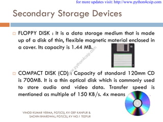 Secondary Storage Devices
 FLOPPY DISK : It is a data storage medium that is made
up of a disk of thin, flexible magnetic material enclosed in
a cover. Its capacity is 1.44 MB.
 COMPACT DISK (CD) : Capacity of standard 120mm CD
is 700MB. It is a thin optical disk which is commonly used
to store audio and video data. Transfer speed is
mentioned as multiple of 150 KB/s. 4x means 600 KB/s.
VINOD KUMAR VERMA, PGT(CS), KV OEF KANPUR &
SACHIN BHARDWAJ, PGT(CS), KV NO.1 TEZPUR
for more updates visit: http://www.python4csip.com
w
w
w
.
p
y
t
h
o
n
4
c
s
i
p
.
c
o
m
 