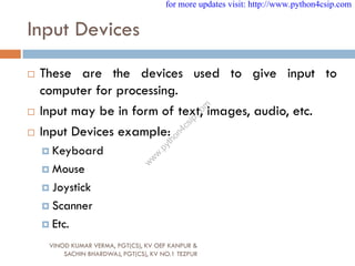 Input Devices
 These are the devices used to give input to
computer for processing.
 Input may be in form of text, images, audio, etc.
 Input Devices example:
 Keyboard
 Mouse
 Joystick
 Scanner
 Etc.
VINOD KUMAR VERMA, PGT(CS), KV OEF KANPUR &
SACHIN BHARDWAJ, PGT(CS), KV NO.1 TEZPUR
for more updates visit: http://www.python4csip.com
w
w
w
.
p
y
t
h
o
n
4
c
s
i
p
.
c
o
m
 