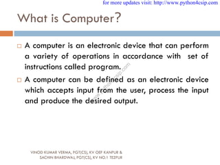 What is Computer?
 A computer is an electronic device that can perform
a variety of operations in accordance with set of
instructions called program.
 A computer can be defined as an electronic device
which accepts input from the user, process the input
and produce the desired output.
VINOD KUMAR VERMA, PGT(CS), KV OEF KANPUR &
SACHIN BHARDWAJ, PGT(CS), KV NO.1 TEZPUR
for more updates visit: http://www.python4csip.com
w
w
w
.
p
y
t
h
o
n
4
c
s
i
p
.
c
o
m
 