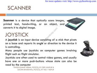 SCANNER
Scanner is a device that optically scans images,
printed text, handwriting, or an object, and
converts it to digital image.
JOYSTICK
A joystick is an input device consisting of a stick that pivots
on a base and reports its angle or direction to the device it
is controlling.
Many people use joysticks on computer games involving
flight such as flight simulator.
Joysticks are often used to control video games, and usually
have one or more push-buttons whose state can also be
read by the computer
VINOD KUMAR VERMA, PGT(CS), KV OEF KANPUR &
SACHIN BHARDWAJ, PGT(CS), KV NO.1 TEZPUR
for more updates visit: http://www.python4csip.com
w
w
w
.
p
y
t
h
o
n
4
c
s
i
p
.
c
o
m
 