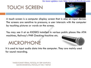 TOUCH SCREEN
A touch screen is a computer display screen that is also an input device.
The screens are sensitive to pressure; a user interacts with the computer
by touching pictures or words on the screen.
You may see it at as KIOSKS installed in various public places like ATM
machines, Railway’s PNR Checking machine etc.
MICROPHONE
It is used to input audio data into the computer. They are mainly used
for sound recording.
VINOD KUMAR VERMA, PGT(CS), KV OEF KANPUR &
SACHIN BHARDWAJ, PGT(CS), KV NO.1 TEZPUR
for more updates visit: http://www.python4csip.com
w
w
w
.
p
y
t
h
o
n
4
c
s
i
p
.
c
o
m
 