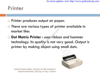 Printer
 Printer produces output on paper.
 There are various types of printer available in
market like:
 Dot Matrix Printer : uses ribbon and hammer
technology. Its quality is not very good. Output is
printer by making object using small dots.
VINOD KUMAR VERMA, PGT(CS), KV OEF KANPUR &
SACHIN BHARDWAJ, PGT(CS), KV NO.1 TEZPUR
for more updates visit: http://www.python4csip.com
w
w
w
.
p
y
t
h
o
n
4
c
s
i
p
.
c
o
m
 