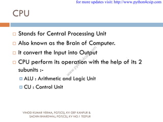 CPU
 Stands for Central Processing Unit
 Also known as the Brain of Computer.
 It convert the Input into Output
 CPU perform its operation with the help of its 2
subunits :-
 ALU : Arithmetic and Logic Unit
 CU : Control Unit
VINOD KUMAR VERMA, PGT(CS), KV OEF KANPUR &
SACHIN BHARDWAJ, PGT(CS), KV NO.1 TEZPUR
for more updates visit: http://www.python4csip.com
w
w
w
.
p
y
t
h
o
n
4
c
s
i
p
.
c
o
m
 