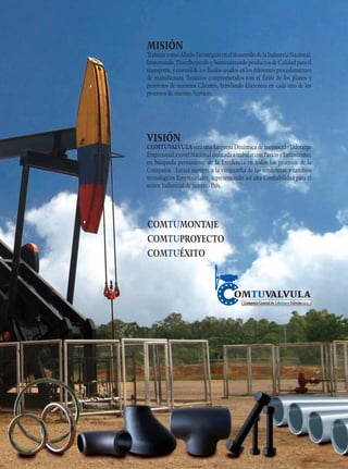 MISIÓN

Trabajar como Aliado Estratégico en el desarrollo de la Industria Nacional;
Importando, Distribuyendo y Suministrando productos de Calidad para el
transporte, y control de los fluidos usados en los diferentes procedimientos
de manufactura. Estamos comprometidos con el Éxito de los planes y
proyectos de nuestros Clientes, brindando Eficiencia en cada uno de los
procesos de nuestro Servicio.

VISIÓN

COMTUVALVULA será una Empresa Dinámica de reconocido Liderazgo
Empresarial a nivel Nacional dedicada a trabajar con Pasión y Entusiasmo,
en búsqueda permanente de la Excelencia en todos los procesos de la
Compañía. Estará siempre a la vanguardia de las tendencias y cambios
tecnológicos Empresariales, representando así alta Confiabilidad para el
sector Industrial de nuestro País.

COMTUMONTAJE
COMTUPROYECTO
COMTUÉXITO

 