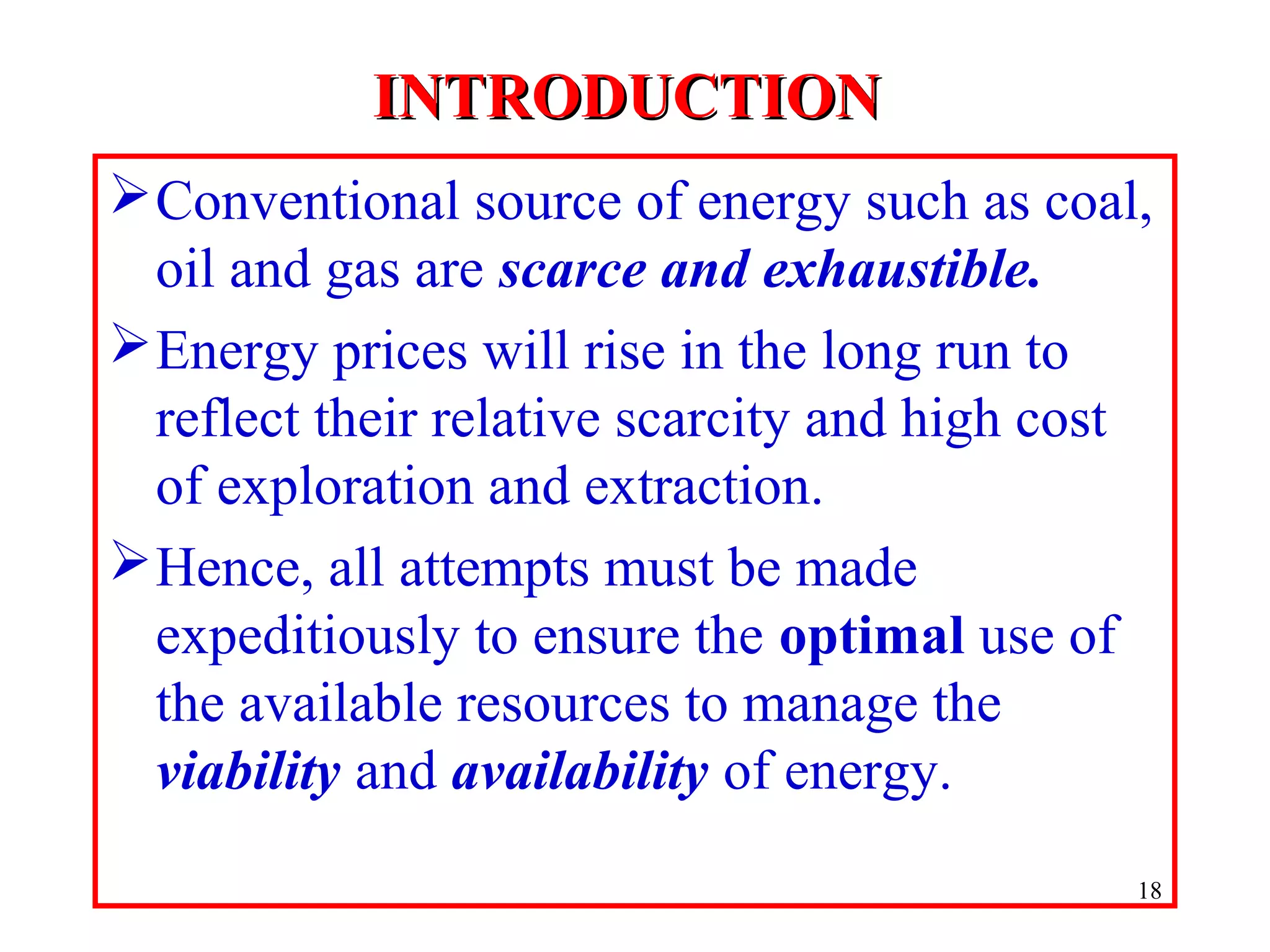 INTRODUCTIONINTRODUCTION
Conventional source of energy such as coal,
oil and gas are scarce and exhaustible.
Energy prices will rise in the long run to
reflect their relative scarcity and high cost
of exploration and extraction.
Hence, all attempts must be made
expeditiously to ensure the optimal use of
the available resources to manage the
viability and availability of energy.
18
 