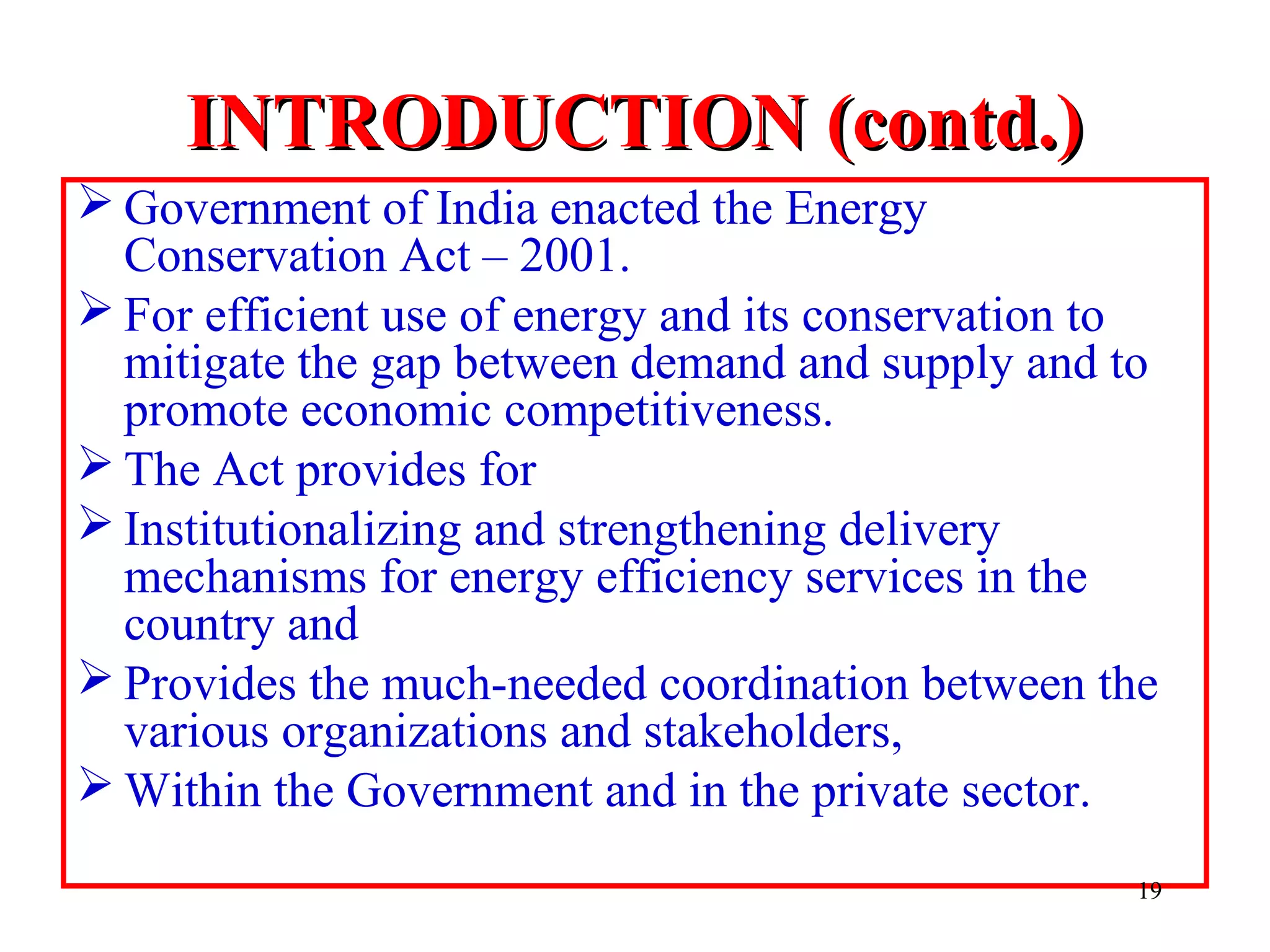 INTRODUCTION (contd.)INTRODUCTION (contd.)
 Government of India enacted the Energy
Conservation Act – 2001.
 For efficient use of energy and its conservation to
mitigate the gap between demand and supply and to
promote economic competitiveness.
 The Act provides for
 Institutionalizing and strengthening delivery
mechanisms for energy efficiency services in the
country and
 Provides the much-needed coordination between the
various organizations and stakeholders,
 Within the Government and in the private sector.
19
 