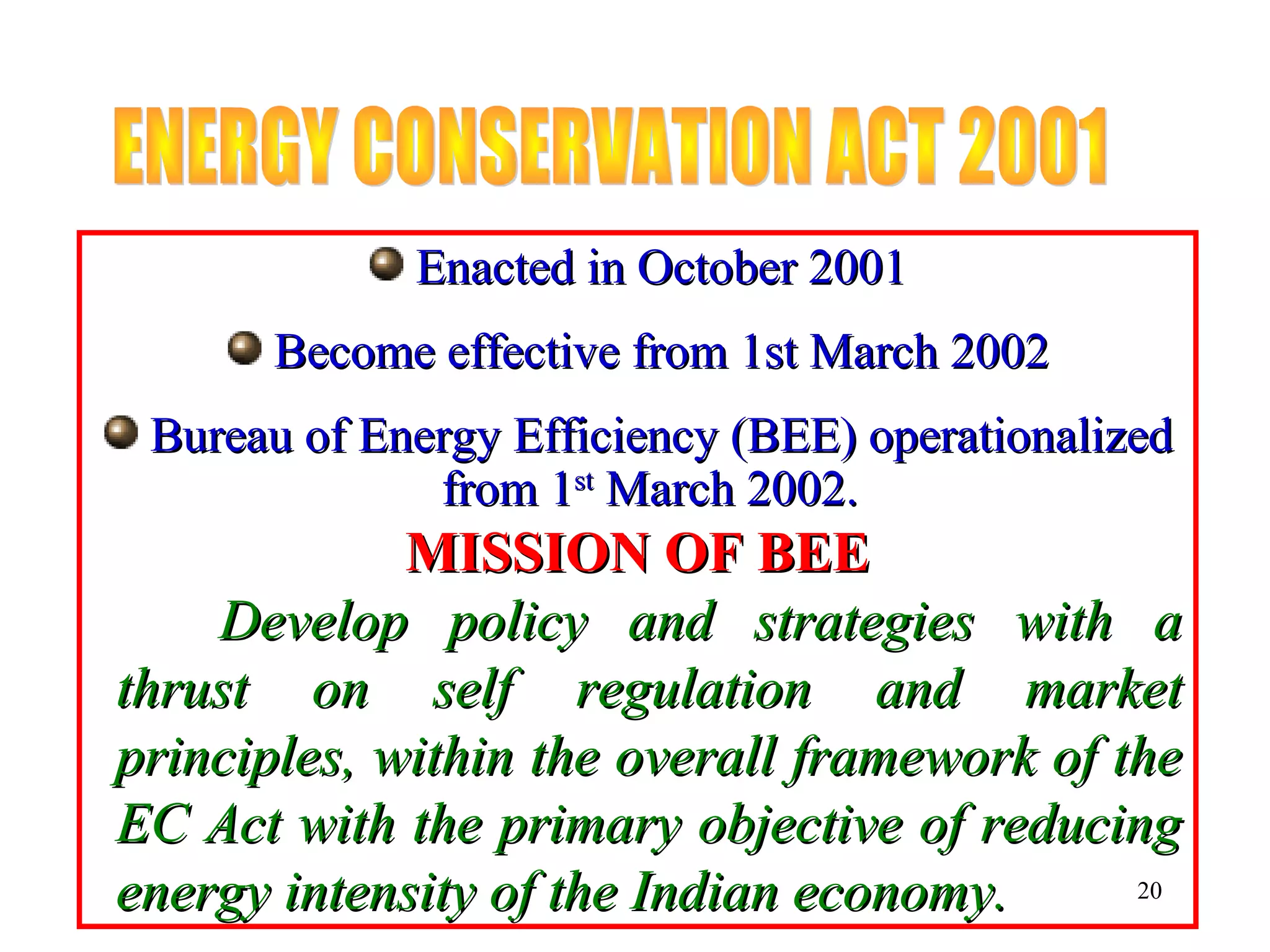 Enacted in October 2001Enacted in October 2001
Become effective from 1st March 2002Become effective from 1st March 2002
Bureau of Energy Efficiency (BEE) operationalizedBureau of Energy Efficiency (BEE) operationalized
from 1from 1stst
March 2002.March 2002.
MISSION OF BEEMISSION OF BEE
Develop policy and strategies with aDevelop policy and strategies with a
thrust on self regulation and marketthrust on self regulation and market
principles, within the overall framework of theprinciples, within the overall framework of the
EC Act with the primary objective of reducingEC Act with the primary objective of reducing
energy intensity of the Indian economy.energy intensity of the Indian economy. 20
 