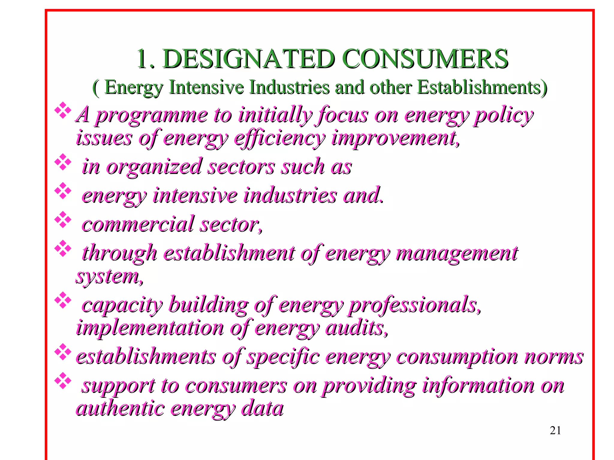 1. DESIGNATED CONSUMERS1. DESIGNATED CONSUMERS
( Energy Intensive Industries and other Establishments)( Energy Intensive Industries and other Establishments)
A programme to initially focus on energy policyA programme to initially focus on energy policy
issues of energy efficiency improvement,issues of energy efficiency improvement,
 in organized sectors such asin organized sectors such as
 energy intensive industries and.energy intensive industries and.
 commercial sector,commercial sector,
 through establishment of energy managementthrough establishment of energy management
system,system,
 capacity building of energy professionals,capacity building of energy professionals,
implementation of energy audits,implementation of energy audits,
establishments of specific energy consumption normsestablishments of specific energy consumption norms
 support to consumers on providing information onsupport to consumers on providing information on
authentic energy dataauthentic energy data
21
 