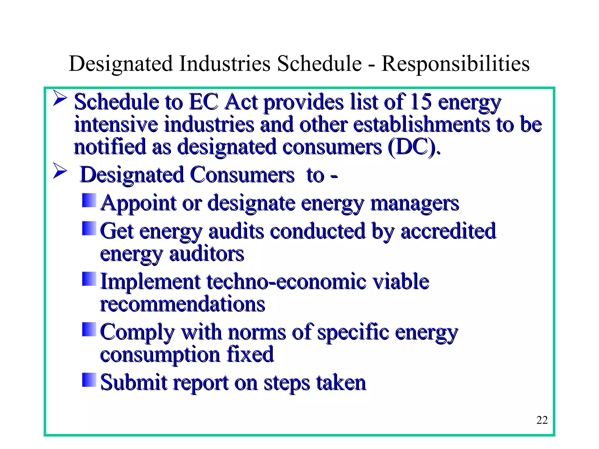 Designated Industries Schedule - Responsibilities
 Schedule to EC Act provides list of 15 energySchedule to EC Act provides list of 15 energy
intensive industries and other establishments to beintensive industries and other establishments to be
notified as designated consumers (DC).notified as designated consumers (DC).
 Designated Consumers to -Designated Consumers to -
Appoint or designate energy managersAppoint or designate energy managers
Get energy audits conducted by accreditedGet energy audits conducted by accredited
energy auditorsenergy auditors
Implement techno-economic viableImplement techno-economic viable
recommendationsrecommendations
Comply with norms of specific energyComply with norms of specific energy
consumption fixedconsumption fixed
Submit report on steps takenSubmit report on steps taken
22
 