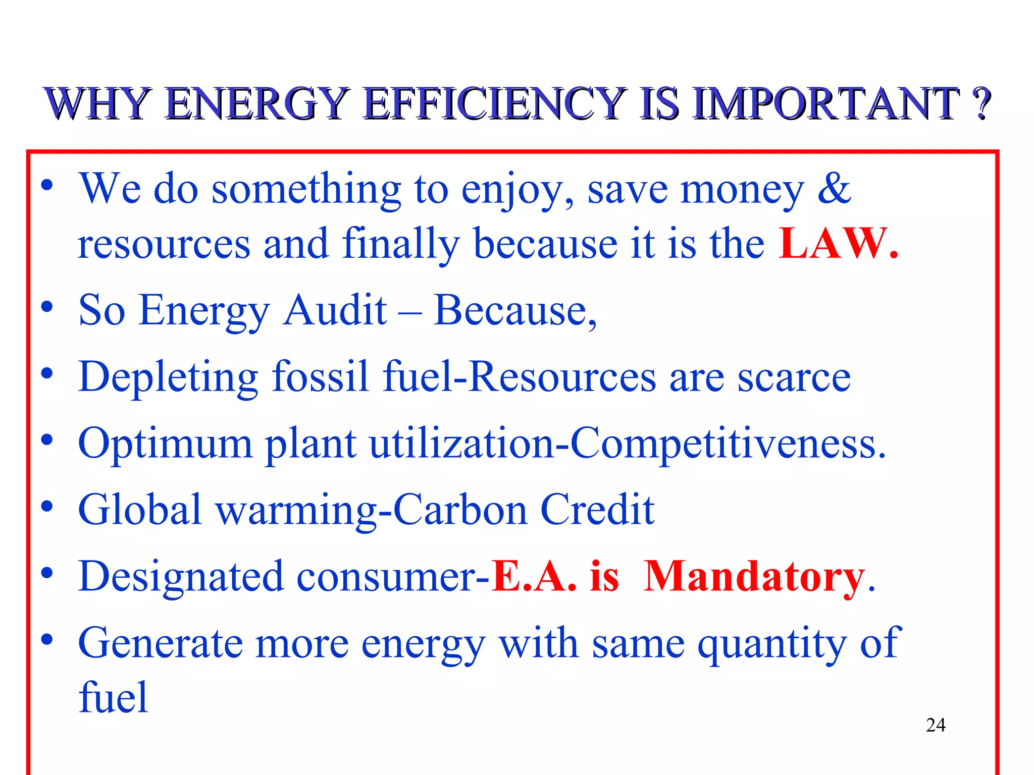 WHY ENERGY EFFICIENCY IS IMPORTANT ?WHY ENERGY EFFICIENCY IS IMPORTANT ?
• We do something to enjoy, save money &
resources and finally because it is the LAW.
• So Energy Audit – Because,
• Depleting fossil fuel-Resources are scarce
• Optimum plant utilization-Competitiveness.
• Global warming-Carbon Credit
• Designated consumer-E.A. is Mandatory.
• Generate more energy with same quantity of
fuel 24
 