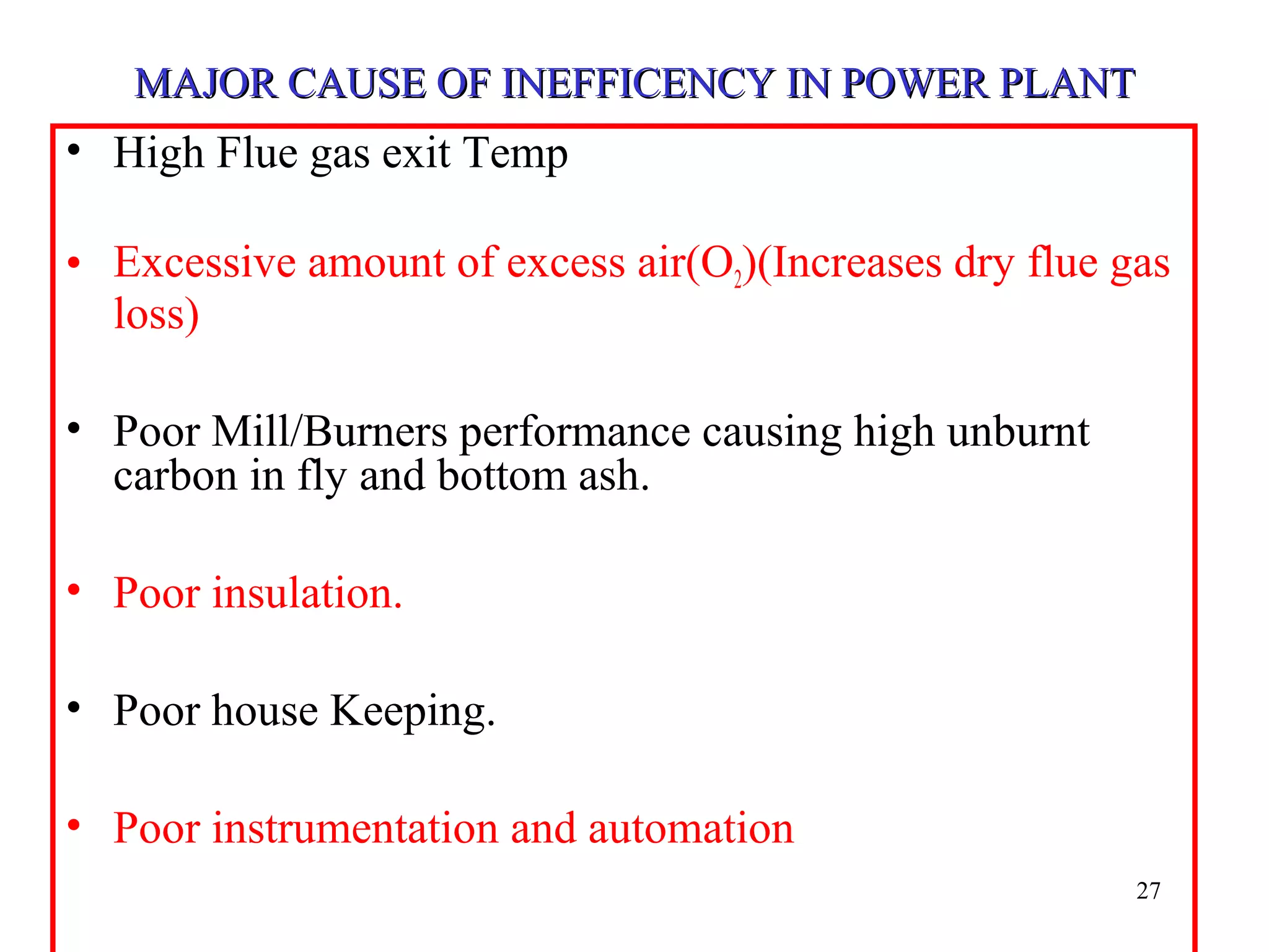 MAJOR CAUSE OF INEFFICENCY IN POWER PLANTMAJOR CAUSE OF INEFFICENCY IN POWER PLANT
• High Flue gas exit Temp
• Excessive amount of excess air(O2)(Increases dry flue gas
loss)
• Poor Mill/Burners performance causing high unburnt
carbon in fly and bottom ash.
• Poor insulation.
• Poor house Keeping.
• Poor instrumentation and automation
27
 