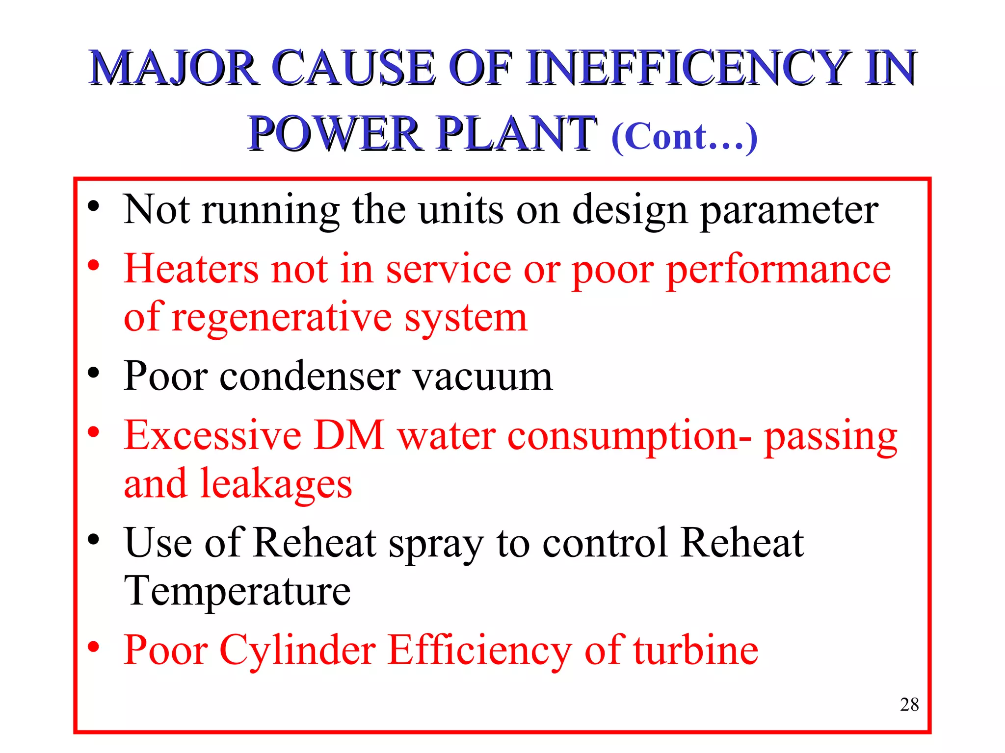 MAJOR CAUSE OF INEFFICENCY INMAJOR CAUSE OF INEFFICENCY IN
POWER PLANTPOWER PLANT (Cont…)
• Not running the units on design parameter
• Heaters not in service or poor performance
of regenerative system
• Poor condenser vacuum
• Excessive DM water consumption- passing
and leakages
• Use of Reheat spray to control Reheat
Temperature
• Poor Cylinder Efficiency of turbine
28
 