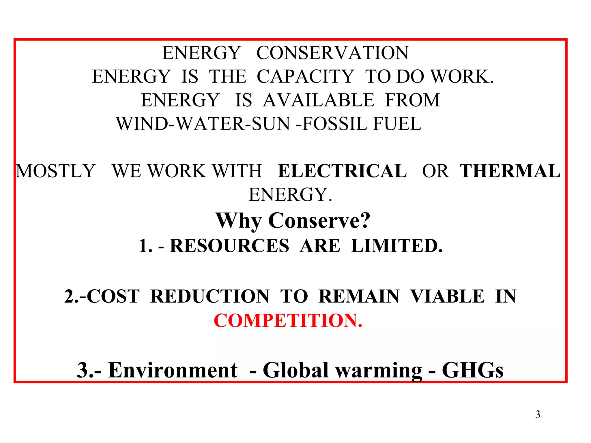 ENERGY CONSERVATION
ENERGY IS THE CAPACITY TO DO WORK.
ENERGY IS AVAILABLE FROM
WIND-WATER-SUN -FOSSIL FUEL
MOSTLY WE WORK WITH ELECTRICAL OR THERMAL
ENERGY.
Why Conserve?
1. - RESOURCES ARE LIMITED.
2.-COST REDUCTION TO REMAIN VIABLE IN
COMPETITION.
3.- Environment - Global warming - GHGs
3
 