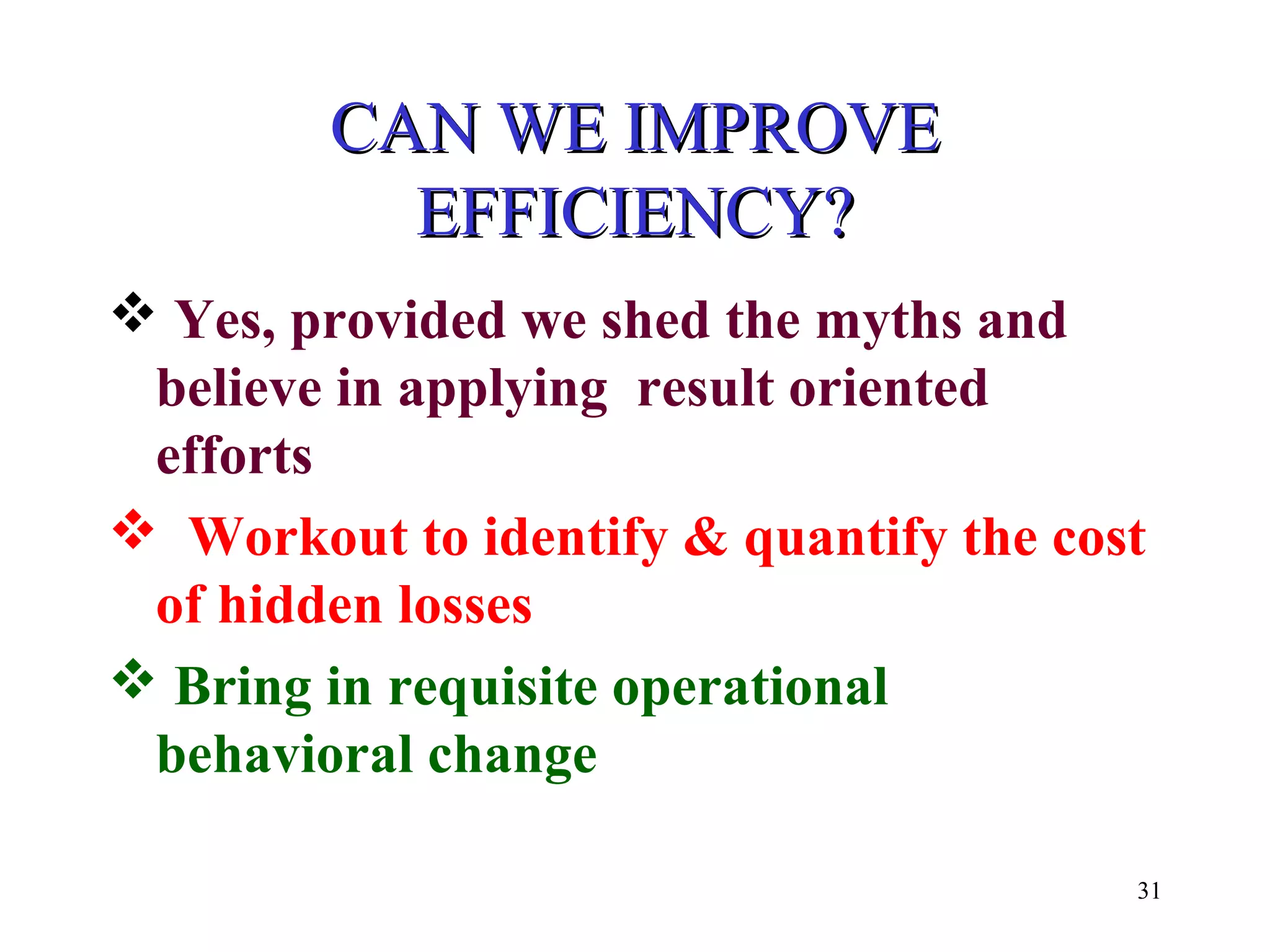 CAN WE IMPROVECAN WE IMPROVE
EFFICIENCY?EFFICIENCY?
 Yes, provided we shed the myths and
believe in applying result oriented
efforts
 Workout to identify & quantify the cost
of hidden losses
 Bring in requisite operational
behavioral change
31
 