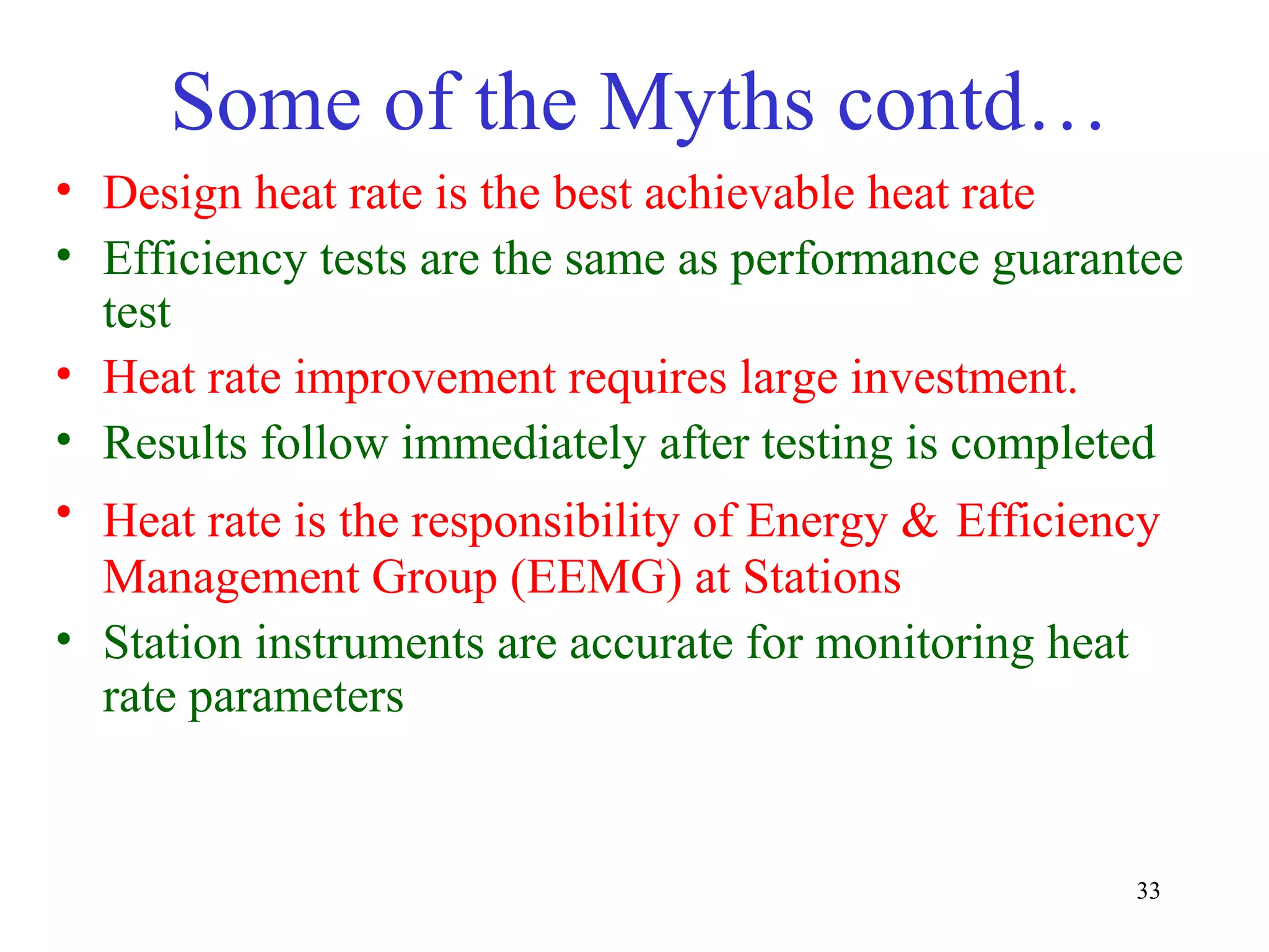 Some of the Myths contd…
• Design heat rate is the best achievable heat rate
• Efficiency tests are the same as performance guarantee
test
• Heat rate improvement requires large investment.
• Results follow immediately after testing is completed
• Heat rate is the responsibility of Energy & Efficiency
Management Group (EEMG) at Stations
• Station instruments are accurate for monitoring heat
rate parameters
33
 