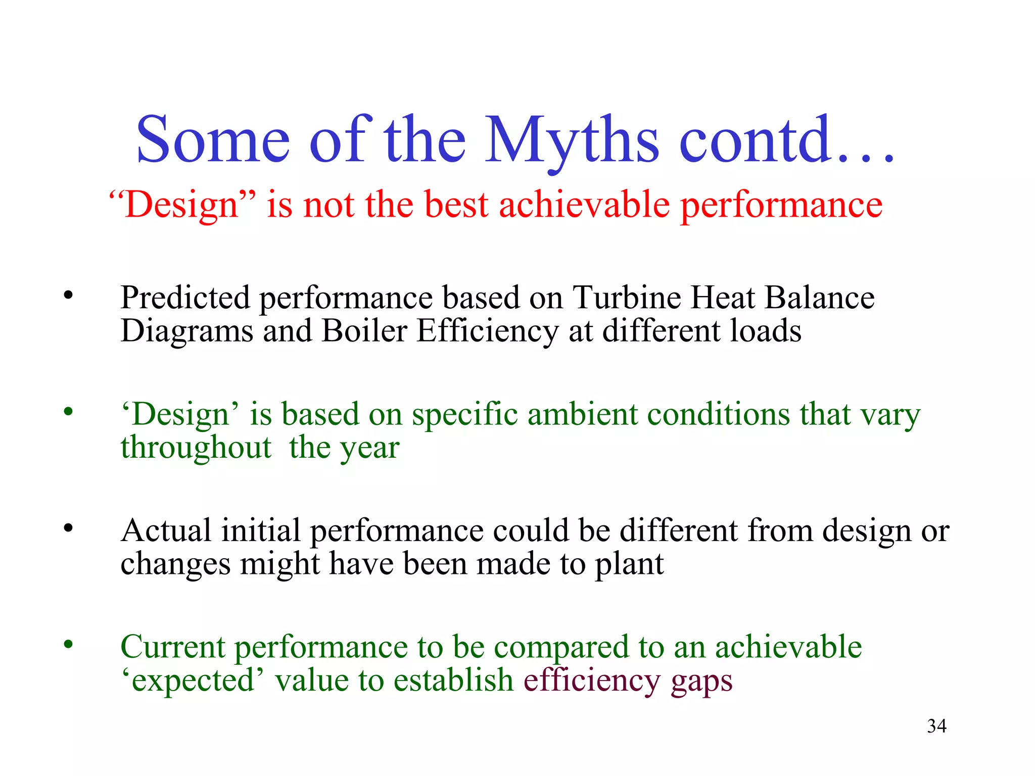 Some of the Myths contd…
“Design” is not the best achievable performance
• Predicted performance based on Turbine Heat Balance
Diagrams and Boiler Efficiency at different loads
• ‘Design’ is based on specific ambient conditions that vary
throughout the year
• Actual initial performance could be different from design or
changes might have been made to plant
• Current performance to be compared to an achievable
‘expected’ value to establish efficiency gaps
34
 